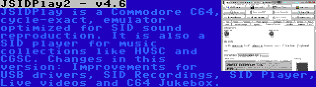 JSIDPlay2 - v4.6 | JSIDPlay is a Commodore C64, cycle-exact, emulator optimized for SID sound reproduction. It is also a SID player for music collections like HVSC and CGSC. Changes in this version: Improvements for USB drivers, SID Recordings, SID Player, Live videos and C64 Jukebox.