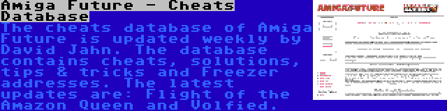 Amiga Future - Cheats Database | The cheats database of Amiga Future is updated weekly by David Jahn. The database contains cheats, solutions, tips & tricks and Freezer addresses. The latest updates are: Flight of the Amazon Queen and Volfied.