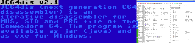 JC64dis v2.1 | JC64dis (next generation C64 disassembler) is an iterative disassembler for MUS, SID and PRG file of the Commodore 64. The program is available as jar (java) and as exe for Windows.