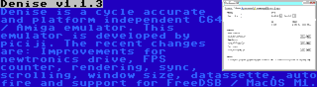 Denise v1.1.3 | Denise is a cycle accurate and platform independent C64 / Amiga emulator. This emulator is developed by piciji. The recent changes are: Improvements for newtronics drive, FPS counter, rendering, sync, scrolling, window size, datassette, auto fire and support for FreeDSB / MacOS M1.