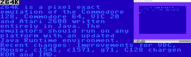 Z64K | Z64K is a pixel exact emulation of the Commodore 128, Commodore 64, VIC 20 and Atari 2600 written entirely in Java. The emulators should run on any platform with an updated Java Runtime environment. Recent changes: Improvements for VDC, Mouse, c1541, c1571, g71, C128 chargen ROM and IMD.
