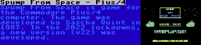 Spump From Space - Plus/4 | Spump From Space is game for the Commodore Plus/4 computer. The game was developed by Sascha Quint in 1987. In the 2022 lockdowns, a new version (v22) was developed.