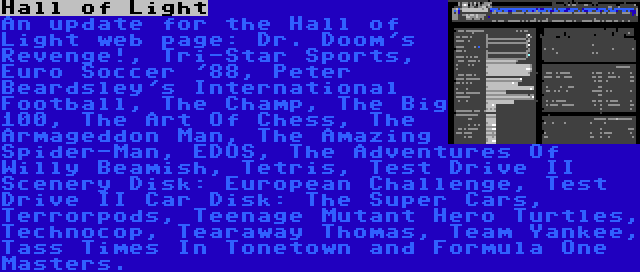 Hall of Light | An update for the Hall of Light web page: Dr. Doom's Revenge!, Tri-Star Sports, Euro Soccer '88, Peter Beardsley's International Football, The Champ, The Big 100, The Art Of Chess, The Armageddon Man, The Amazing Spider-Man, EDOS, The Adventures Of Willy Beamish, Tetris, Test Drive II Scenery Disk: European Challenge, Test Drive II Car Disk: The Super Cars, Terrorpods, Teenage Mutant Hero Turtles, Technocop, Tearaway Thomas, Team Yankee, Tass Times In Tonetown and Formula One Masters.