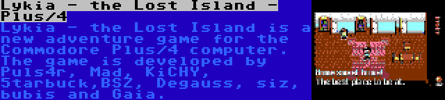 Lykia - the Lost Island - Plus/4 | Lykia - the Lost Island is a new adventure game for the Commodore Plus/4 computer. The game is developed by Puls4r, Mad, KiCHY, 5tarbuck,BSZ, Degauss, siz, bubis and Gaia.