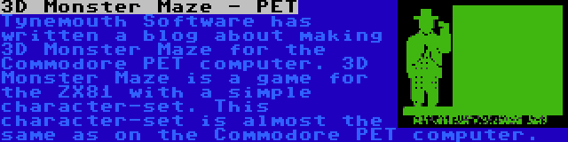 3D Monster Maze - PET | Tynemouth Software has written a blog about making 3D Monster Maze for the Commodore PET computer. 3D Monster Maze is a game for the ZX81 with a simple character-set. This character-set is almost the same as on the Commodore PET computer.