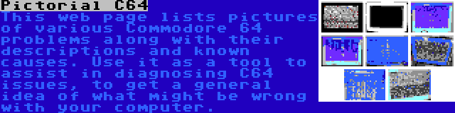Pictorial C64 | This web page lists pictures of various Commodore 64 problems along with their descriptions and known causes. Use it as a tool to assist in diagnosing C64 issues, to get a general idea of what might be wrong with your computer.