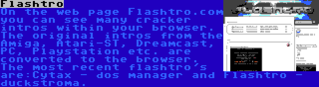 Flashtro | On the web page Flashtro.com you can see many cracker intros within your browser. The original intros from the Amiga, Atari-ST, Dreamcast, PC, Playstation etc. are converted to the browser. The most recent flashtro's are:Cytax - dos manager and Flashtro - duckstroma.