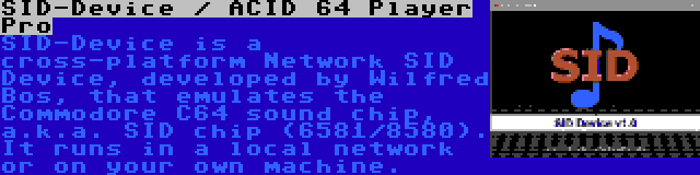 SID-Device / ACID 64 Player Pro | SID-Device is a cross-platform Network SID Device, developed by Wilfred Bos, that emulates the Commodore C64 sound chip, a.k.a. SID chip (6581/8580). It runs in a local network or on your own machine.