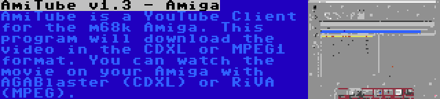 AmiTube v1.3 - Amiga | AmiTube is a YouTube Client for the m68k Amiga. This program will download the video in the CDXL or MPEG1 format. You can watch the movie on your Amiga with AGABlaster (CDXL) or RiVA (MPEG).