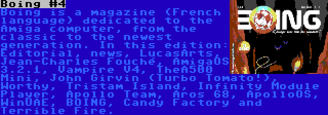 Boing #4 | Boing is a magazine (French language) dedicated to the Amiga computer, from the classic to the newest generation. In this edition: Editorial, news, LucasArts, Jean-Charles Fouché, AmigaOS 3.2.1, Vampire V4, TheA500 Mini, John Girvin (Turbo Tomato!), Worthy, Tristam Island, Infinity Module Player, Apollo Team, Aros 68, ApolloOS, WinUAE, BOING, Candy Factory and Terrible Fire.