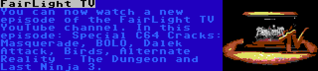 FairLight TV | You can now watch a new episode of the FairLight TV YouTube channel. In this episode: Special C64 Cracks: Masquerade, BOLO, Dalek Attack, Birds, Alternate Reality - The Dungeon and Last Ninja 3.