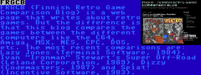 FRGCB | FRGCB (Finnish Retro Game Comparison Blog) is a web page that writes about retro games. But the difference is that this blog compares the games between the different computers like the C64, Amiga, MSX, NES, CPC, DOS, etc. The most recent comparisons are: Lazy Jones (Terminal Software, 1984), Ivan Ironman Stewart's Super Off-Road (Leland Corporation, 1989), Dizzy (Codemasters, 1987) and Splat! (Incentive Software, 1983).