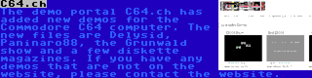C64.ch | The demo portal C64.ch has added new demos for the Commodore C64 computer. The new files are Delysid, Paninaro88, the Grunwald show and a few diskette magazines. If you have any demos that are not on the website, please contact the website.