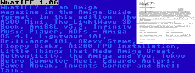 WhatIFF 1.06 | WhatIFF? is an Amiga magazine in the Amiga Guide format. In this edition: The A500 Mini, The LightWave 3D Book, AmiSSL v5.2, Infinity Music Player, ADFs - Amiga OS 4.1, Lightwave 101, Brilliance 101, ARexx Stems, Floppy Disks, A1200 FPU Installation, Little Things That Made Amiga Great, Authenticity, the Amiga and You, Tokyo Retro Computer Meet, Edoardo Auteri, Pawel Novak, Invents Corner and Shell Talk.