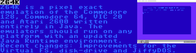 Z64K | Z64K is a pixel exact emulation of the Commodore 128, Commodore 64, VIC 20 and Atari 2600 written entirely in Java. The emulators should run on any platform with an updated Java Runtime environment. Recent changes: Improvements for the Virtual FS, disk-drive and JiffyDOS.