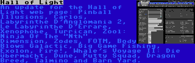Hall of Light | An update for the Hall of Light web page: Pinball Illusions, Carlos, Labyrinthe D'Anglomania 2, Le Labyrinthe D'Errare, Xenophobe, Turrican, Zool: Ninja Of The Nth Dimension, Zodes, FOTM, Body Blows Galactic, Big Game Fishing, Exolon, Fire!, Whale's Voyage II: Die Übermacht, Dune, Putty Squad, Dragon Breed, Talmino and Barn Yard.