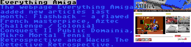 Everything Amiga | The webpage Everything Amiga added new articles last month: Flashback - a flawed French masterpiece, Aztec Challenge / Colonial Conquest II Public Domainia, Mikro Mortal Tennis Retrospective and Wacus The Detective Retrospective.