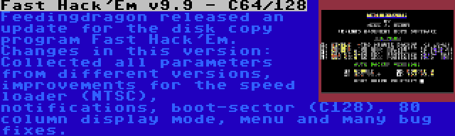 Fast Hack'Em v9.9 - C64/128 | Feedingdragon released an update for the disk copy program Fast Hack'Em. Changes in this version: Collected all parameters from different versions, improvements for the speed loader (NTSC), notifications, boot-sector (C128), 80 column display mode, menu and many bug fixes.