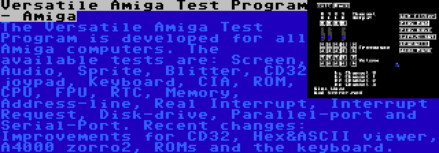 Versatile Amiga Test Program - Amiga | The Versatile Amiga Test Program is developed for all Amiga computers. The available tests are: Screen, Audio, Sprite, Blitter, CD32 joypad, Keyboard, CIA, ROM, CPU, FPU, RTC, Memory, Address-line, Real Interrupt, Interrupt Request, Disk-drive, Parallel-port and Serial-Port. Recent changes: Improvements for CD32, Hex&ASCII viewer, A4000 zorro2, ROMs and the keyboard.