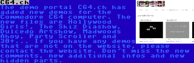 C64.ch | The demo portal C64.ch has added new demos for the Commodore C64 computer. The new files are Hollywood Girls!, The Skiz Diashow, Dulcedo Artshow, Madwoods Ahoy, Party Scroller and 30+... If you have any demos that are not on the website, please contact the website. Don't miss the new comments, new additional infos and new hidden parts.