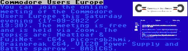 Commodore Users Europe | You can join the online meeting of the Commodore Users Europe this Saturday evening (17-09-2022 / 19:30). The meeting is free and is held via Zoom. The topics are: Meatloaf & FujiNet - C64, pico-rgb2hmi, Brainbreak C64, VIC20 Power Supply and Battle sparrow - BASIC65.