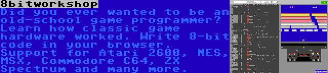 8bitworkshop | Did you ever wanted to be an old-school game programmer? Learn how classic game hardware worked. Write 8-bit code in your browser. Support for Atari 2600, NES, MSX, Commodore C64, ZX Spectrum and many more.