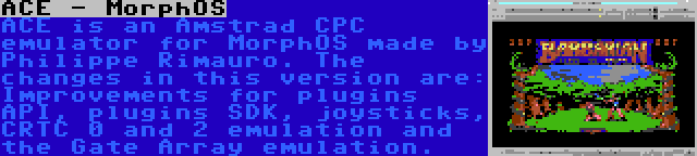 ACE - MorphOS | ACE is an Amstrad CPC emulator for MorphOS made by Philippe Rimauro. The changes in this version are: Improvements for plugins API, plugins SDK, joysticks, CRTC 0 and 2 emulation and the Gate Array emulation.