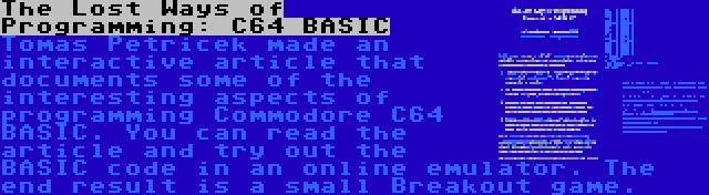 The Lost Ways of Programming: C64 BASIC | Tomas Petricek made an interactive article that documents some of the interesting aspects of programming Commodore C64 BASIC. You can read the article and try out the BASIC code in an online emulator. The end result is a small Breakout game.