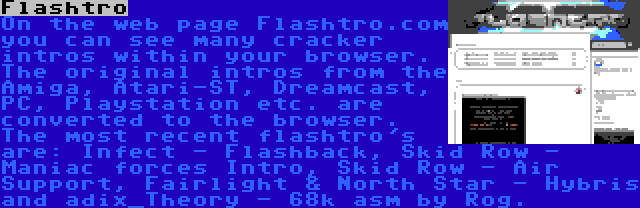 Flashtro | On the web page Flashtro.com you can see many cracker intros within your browser. The original intros from the Amiga, Atari-ST, Dreamcast, PC, Playstation etc. are converted to the browser. The most recent flashtro's are: Infect - Flashback, Skid Row - Maniac forces Intro, Skid Row - Air Support, Fairlight & North Star - Hybris and adix_Theory - 68k asm by Rog.