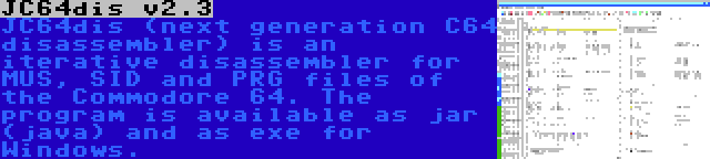 JC64dis v2.3 | JC64dis (next generation C64 disassembler) is an iterative disassembler for MUS, SID and PRG files of the Commodore 64. The program is available as jar (java) and as exe for Windows.