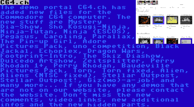 C64.ch | The demo portal C64.ch has added new files for the Commodore C64 computer. The new stuff are Mystery Dia-Show, Sho Kosugi-Ninja, Ninja-Tutan, Ninja (ESCOS), Pegasus, Caroling, Parallax, The Pin-up Girl, Adore Pictures Pack, uno competition, Black Jackal, Echoplex, Dragon Wars, Footprint-Intro, The Skiz Diashow, Dulcedo Artshow, Zeitsplitter, Perry Rhodan 1+, Perry Rhodan, Baudeville Pictures Pack, Torn, Torn fixed, Alien, Aliens (NTSC fixed), Stellar Outpost, Stellar Outpost!, Giz(mo)-a-job! and many more... If you have any demos that are not on our website, please contact the website. Don't miss the new comments, video links, new additional infos and the new hidden parts.