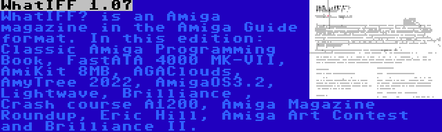 WhatIFF 1.07 | WhatIFF? is an Amiga magazine in the Amiga Guide format. In this edition: Classic Amiga Programming Book, FastATA 4000 MK-VII, AmiKit 8MB, AGAClouds, AmyTree 2022, AmigaOS3.2, Lightwave, Brilliance , Crash course A1200, Amiga Magazine Roundup, Eric Hill, Amiga Art Contest and Brilliance II.