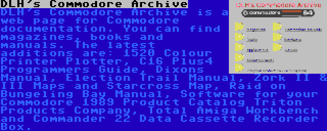 DLH's Commodore Archive | DLH's Commodore Archive is a web page for Commodore documentation. You can find magazines, books and manuals. The latest additions are: 1520 Colour Printer Plotter, C16 Plus4 Programmers Guide, Dixons Manual, Election Trail Manual, Zork II & III Maps and Starcross Map, Raid on Bungeling Bay Manual, Software for your Commodore 1989 Product Catalog Triton Products Company, Total Amiga Workbench and Commander 22 Data Cassette Recorder Box.