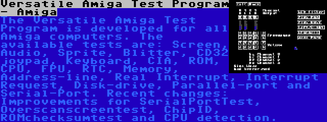Versatile Amiga Test Program - Amiga | The Versatile Amiga Test Program is developed for all Amiga computers. The available tests are: Screen, Audio, Sprite, Blitter, CD32 joypad, Keyboard, CIA, ROM, CPU, FPU, RTC, Memory, Address-line, Real Interrupt, Interrupt Request, Disk-drive, Parallel-port and Serial-Port. Recent changes: Improvements for SerialPortTest, Overscanscreentest, ChipID, ROMchecksumtest and CPU detection.