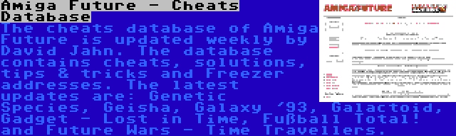 Amiga Future - Cheats Database | The cheats database of Amiga Future is updated weekly by David Jahn. The database contains cheats, solutions, tips & tricks and Freezer addresses. The latest updates are: Genetic Species, Geisha, Galaxy '93, Galactoid, Gadget - Lost in Time, Fußball Total! and Future Wars - Time Travellers.
