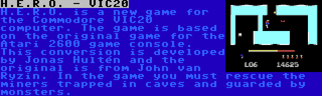 H.E.R.O. - VIC20 | H.E.R.O. is a new game for the Commodore VIC20 computer. The game is based on the original game for the Atari 2600 game console. This conversion is developed by Jonas Hultén and the original is from John van Ryzin. In the game you must rescue the miners trapped in caves and guarded by monsters.