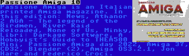 Passione Amiga 10 | Passione Amiga is an Italian printed Amiga magazine. In this edition: News, Athanor 2 AGA - The legend of the Birdmen, River Raid Reloaded, None of Us, Minky, Libri: Darkage Software, A Hobbyist's Guide to THEA500 Mini, Passione Amiga day 2022, Amiga 37, CD32, Blender (2), Amiga OS3.2.1, Jon Hare and Federico Croci.