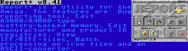 Report+ v8.41 | Report+ is a utility for the Amiga. The features are: Bug reporting tool, Edit A3000/A4000-type battery-backed memory. Edit manufacturer and product ID registries. View IFF/RIFF-files, Batch processing on icon files and an ASCII-converter.
