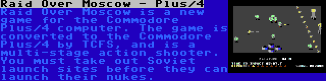 Raid Over Moscow - Plus/4 | Raid Over Moscow is a new game for the Commodore Plus/4 computer. The game is converted to the Commodore Plus/4 by TCFS, and is a multi-stage action shooter. You must take out Soviet launch sites before they can launch their nukes.