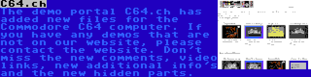 C64.ch | The demo portal C64.ch has added new files for the Commodore C64 computer. If you have any demos that are not on our website, please contact the website. Don't miss the new comments, video links, new additional info's and the new hidden parts.