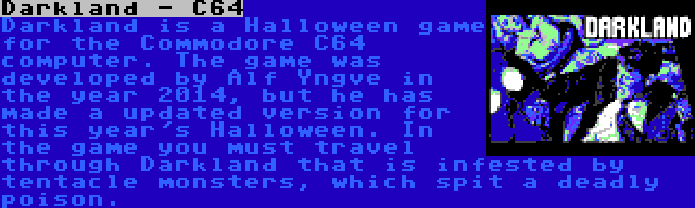 Darkland - C64 | Darkland is a Halloween game for the Commodore C64 computer. The game was developed by Alf Yngve in the year 2014, but he has made a updated version for this year's Halloween. In the game you must travel through Darkland that is infested by tentacle monsters, which spit a deadly poison.
