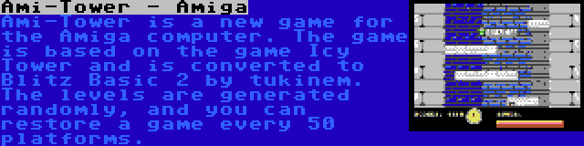 Ami-Tower - Amiga | Ami-Tower is a new game for the Amiga computer. The game is based on the game Icy Tower and is converted to Blitz Basic 2 by tukinem. The levels are generated randomly, and you can restore a game every 50 platforms.