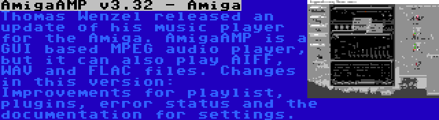AmigaAMP v3.32 - Amiga | Thomas Wenzel released an update of his music player for the Amiga. AmigaAMP is a GUI based MPEG audio player, but it can also play AIFF, WAV and FLAC files. Changes in this version: Improvements for playlist, plugins, error status and the documentation for settings.