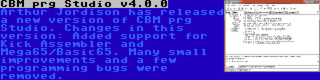 CBM prg Studio v4.0.0 | Arthur Jordison has released a new version of CBM prg Studio. Changes in this version: Added support for Kick Assembler and Mega65/Basic65. Many small improvements and a few programming bugs were removed.