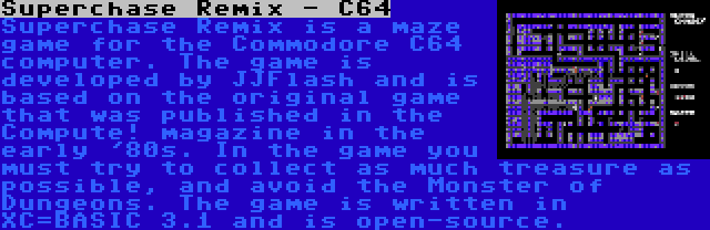 Superchase Remix - C64 | Superchase Remix is a maze game for the Commodore C64 computer. The game is developed by JJFlash and is based on the original game that was published in the Compute! magazine in the early '80s. In the game you must try to collect as much treasure as possible, and avoid the Monster of Dungeons. The game is written in XC=BASIC 3.1 and is open-source.