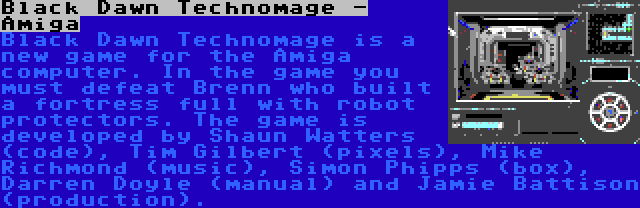 Black Dawn Technomage - Amiga | Black Dawn Technomage is a new game for the Amiga computer. In the game you must defeat Brenn who built a fortress full with robot protectors. The game is developed by Shaun Watters (code), Tim Gilbert (pixels), Mike Richmond (music), Simon Phipps (box), Darren Doyle (manual) and Jamie Battison (production).