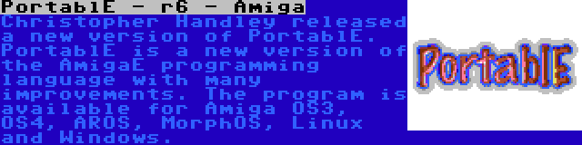 PortablE - r6 - Amiga | Christopher Handley released a new version of PortablE. PortablE is a new version of the AmigaE programming language with many improvements. The program is available for Amiga OS3, OS4, AROS, MorphOS, Linux and Windows.