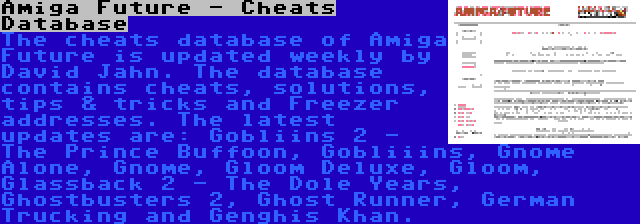 Amiga Future - Cheats Database | The cheats database of Amiga Future is updated weekly by David Jahn. The database contains cheats, solutions, tips & tricks and Freezer addresses. The latest updates are: Gobliins 2 - The Prince Buffoon, Gobliiins, Gnome Alone, Gnome, Gloom Deluxe, Gloom, Glassback 2 - The Dole Years, Ghostbusters 2, Ghost Runner, German Trucking and Genghis Khan.