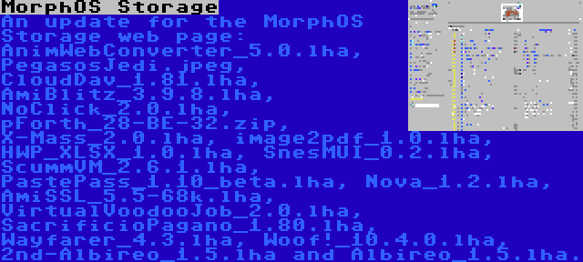 MorphOS Storage | An update for the MorphOS Storage web page: AnimWebConverter_5.0.lha, PegasosJedi.jpeg, CloudDav_1.81.lha, AmiBlitz_3.9.8.lha, NoClick_2.0.lha, pForth_28-BE-32.zip, X-Mass_2.0.lha, image2pdf_1.0.lha, HWP_XLSX_1.0.lha, SnesMUI_0.2.lha, ScummVM_2.6.1.lha, PastePass_1.10_beta.lha, Nova_1.2.lha, AmiSSL_5.5-68k.lha, VirtualVoodooJob_2.0.lha, SacrificioPagano_1.80.lha, Wayfarer_4.3.lha, Woof!_10.4.0.lha, 2nd-Albireo_1.5.lha and Albireo_1.5.lha.