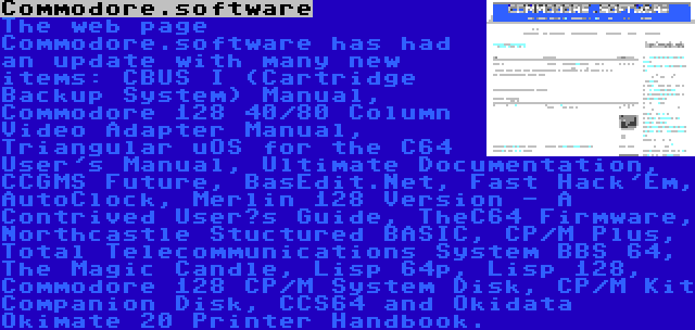Commodore.software | The web page Commodore.software has had an update with many new items: CBUS I (Cartridge Backup System) Manual, Commodore 128 40/80 Column Video Adapter Manual, Triangular uOS for the C64 User's Manual, Ultimate Documentation, CCGMS Future, BasEdit.Net, Fast Hack'Em, AutoClock, Merlin 128 Version - A Contrived User’s Guide, TheC64 Firmware, Northcastle Stuctured BASIC, CP/M Plus, Total Telecommunications System BBS 64, The Magic Candle, Lisp 64p, Lisp 128, Commodore 128 CP/M System Disk, CP/M Kit Companion Disk, CCS64 and Okidata Okimate 20 Printer Handbook.
